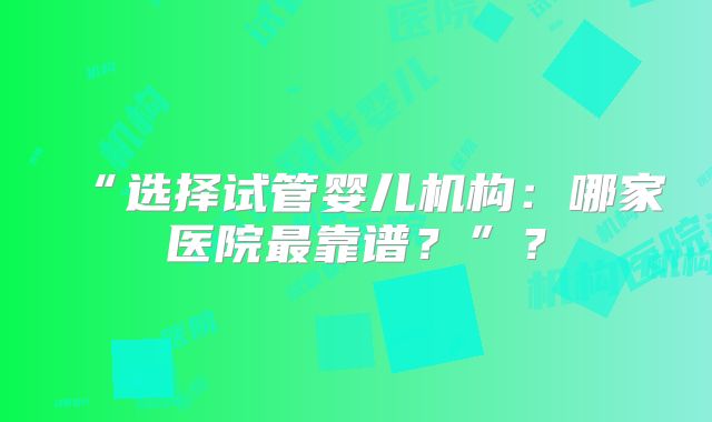 “选择试管婴儿机构：哪家医院最靠谱？”？