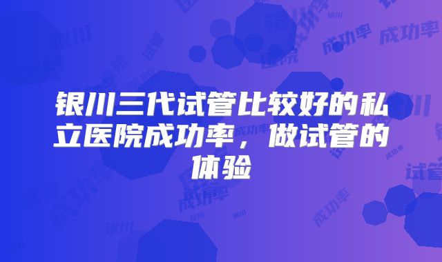 银川三代试管比较好的私立医院成功率，做试管的体验