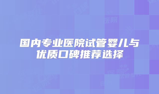 国内专业医院试管婴儿与优质口碑推荐选择