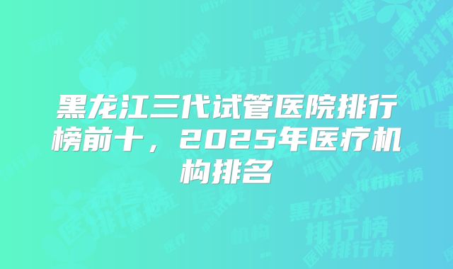 黑龙江三代试管医院排行榜前十，2025年医疗机构排名