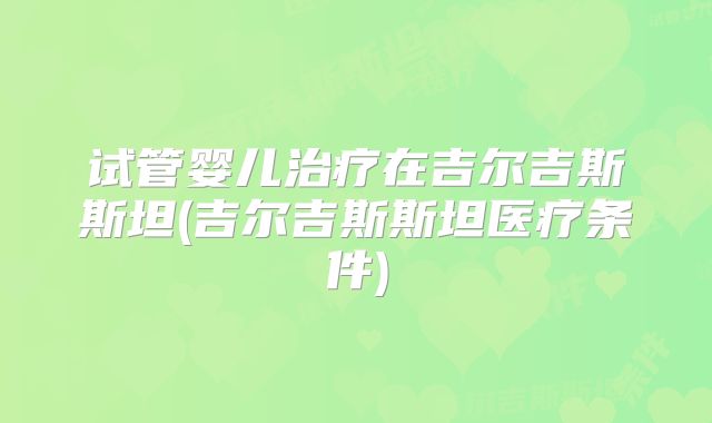 试管婴儿治疗在吉尔吉斯斯坦(吉尔吉斯斯坦医疗条件)