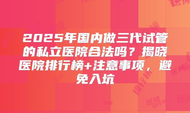 2025年国内做三代试管的私立医院合法吗？揭晓医院排行榜+注意事项，避免入坑