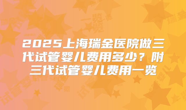 2025上海瑞金医院做三代试管婴儿费用多少？附三代试管婴儿费用一览