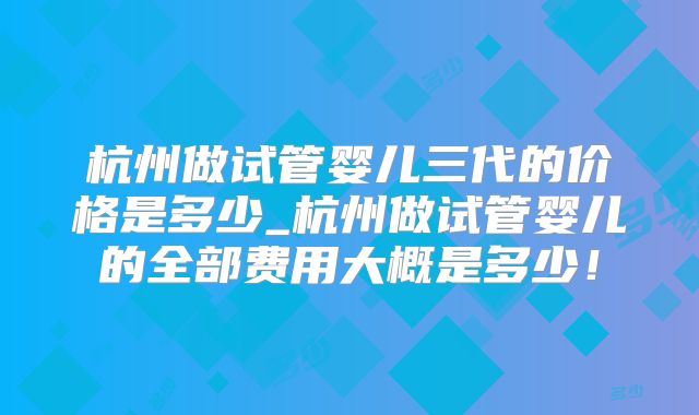 杭州做试管婴儿三代的价格是多少_杭州做试管婴儿的全部费用大概是多少！