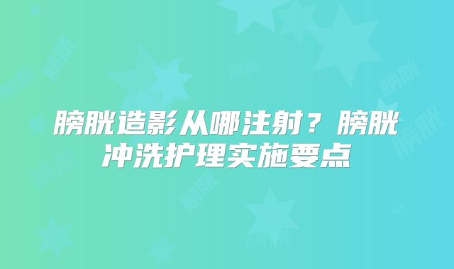 膀胱造影从哪注射?膀胱冲洗护理实施要点