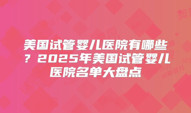 美国试管婴儿医院有哪些？2025年美国试管婴儿医院名单大盘点