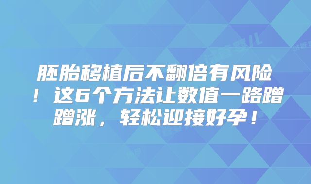 胚胎移植后不翻倍有风险！这6个方法让数值一路蹭蹭涨，轻松迎接好孕！