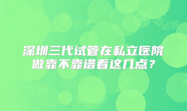 深圳三代试管在私立医院做靠不靠谱看这几点？