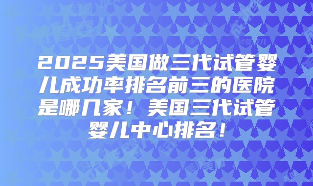 2025美国做三代试管婴儿成功率排名前三的医院是哪几家！美国三代试管婴儿中心排名！