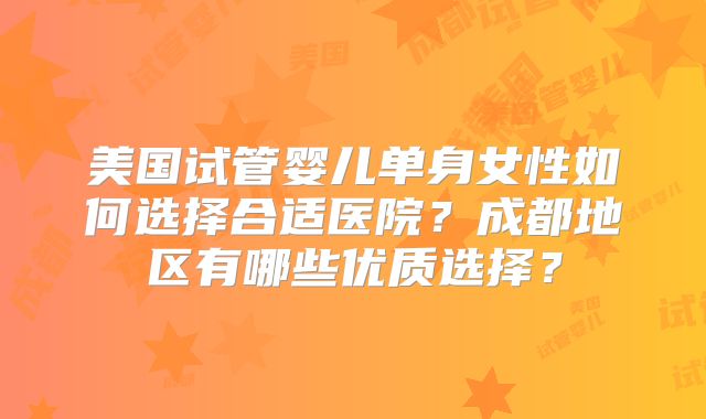 美国试管婴儿单身女性如何选择合适医院？成都地区有哪些优质选择？