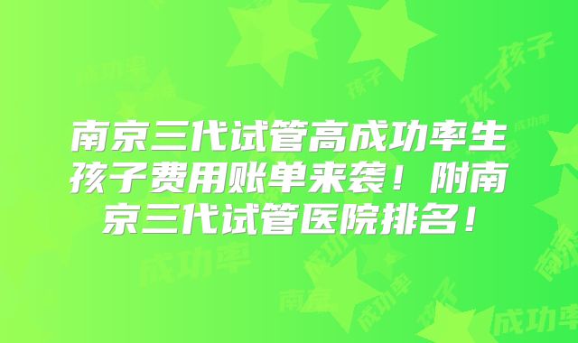 南京三代试管高成功率生孩子费用账单来袭！附南京三代试管医院排名！