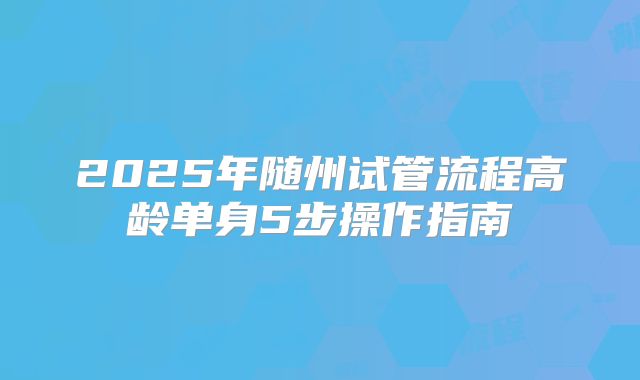 2025年随州试管流程高龄单身5步操作指南