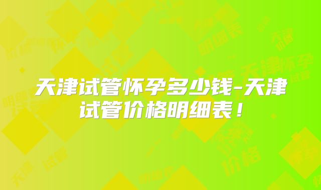 天津试管怀孕多少钱-天津试管价格明细表！