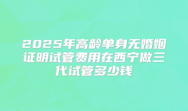 2025年高龄单身无婚姻证明试管费用在西宁做三代试管多少钱