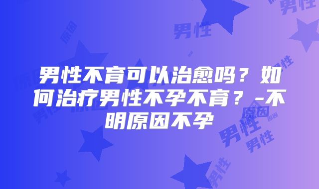男性不育可以治愈吗？如何治疗男性不孕不育？-不明原因不孕