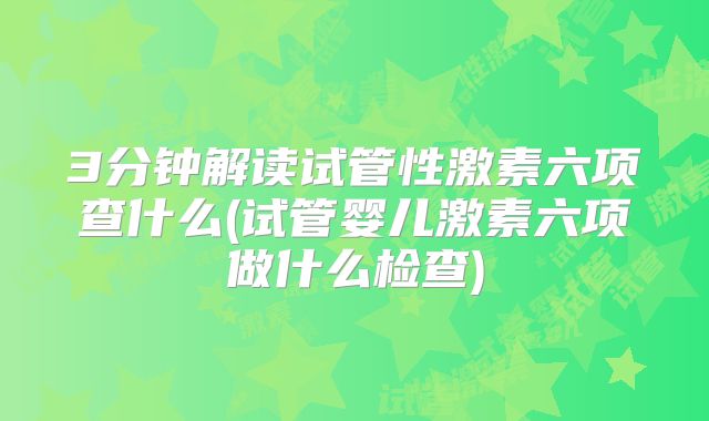 3分钟解读试管性激素六项查什么(试管婴儿激素六项做什么检查)