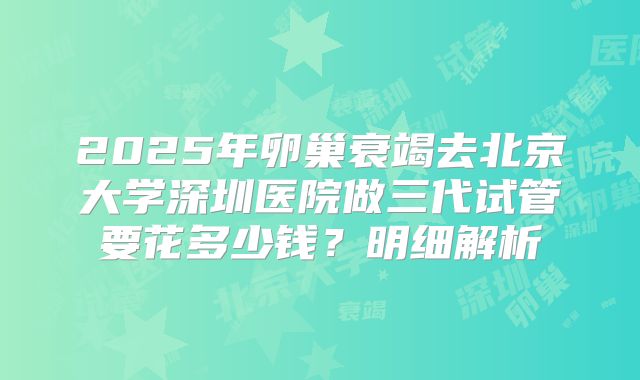 2025年卵巢衰竭去北京大学深圳医院做三代试管要花多少钱？明细解析