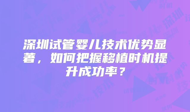 深圳试管婴儿技术优势显著，如何把握移植时机提升成功率？
