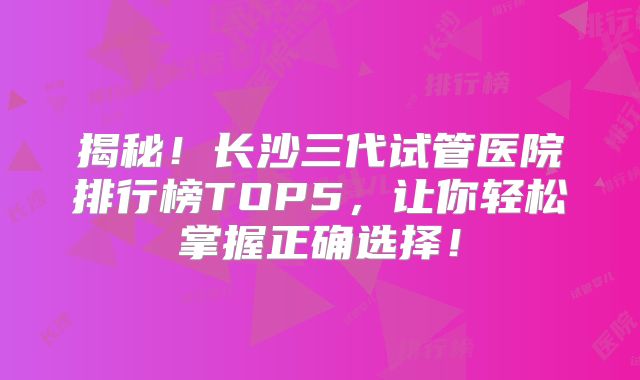 揭秘！长沙三代试管医院排行榜TOP5，让你轻松掌握正确选择！