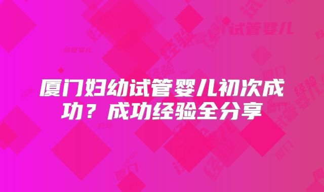 厦门妇幼试管婴儿初次成功？成功经验全分享