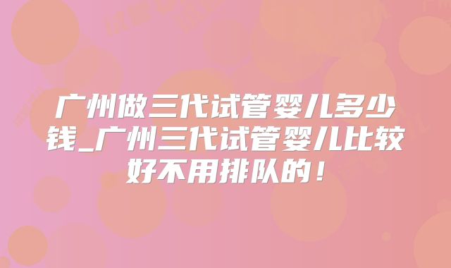 广州做三代试管婴儿多少钱_广州三代试管婴儿比较好不用排队的！