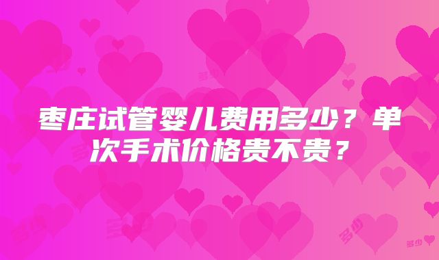 枣庄试管婴儿费用多少？单次手术价格贵不贵？