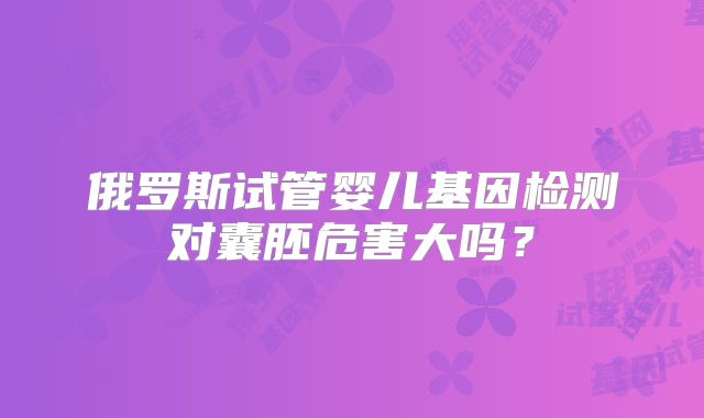俄罗斯试管婴儿基因检测对囊胚危害大吗?