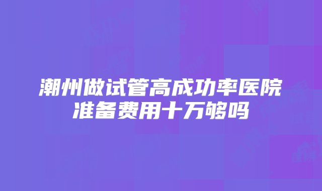 潮州做试管高成功率医院准备费用十万够吗