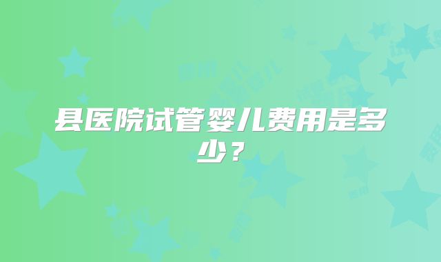县医院试管婴儿费用是多少?