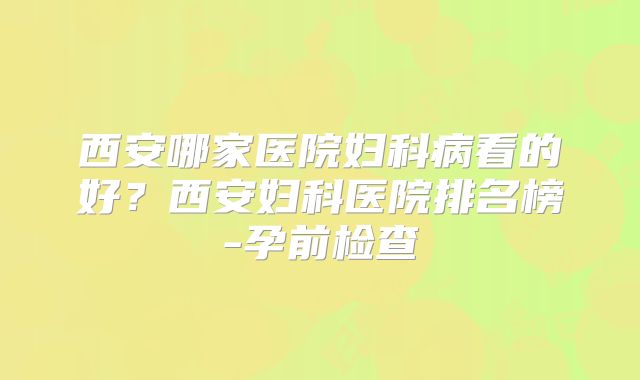 西安哪家医院妇科病看的好？西安妇科医院排名榜-孕前检查