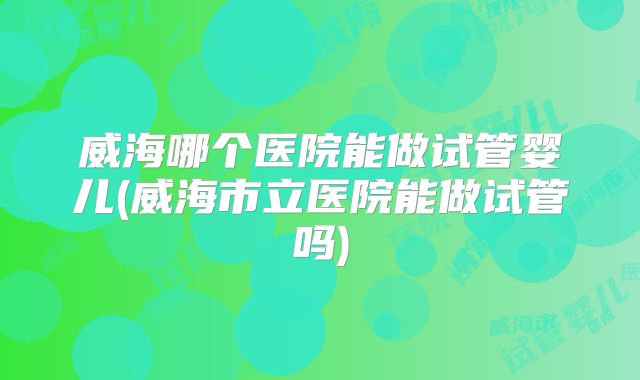威海哪个医院能做试管婴儿(威海市立医院能做试管吗)