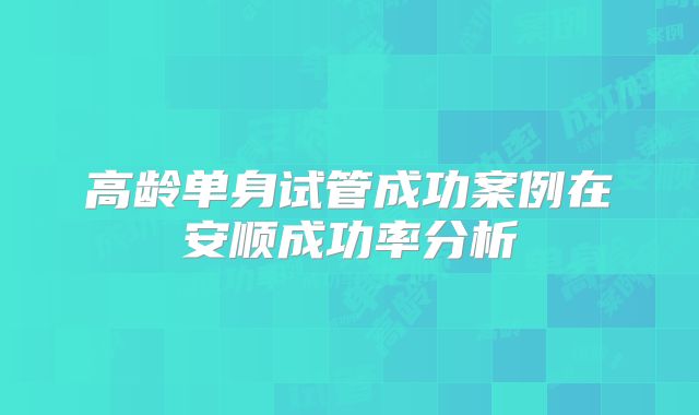 高龄单身试管成功案例在安顺成功率分析