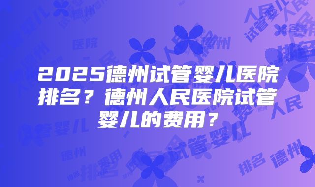 2025德州试管婴儿医院排名？德州人民医院试管婴儿的费用？