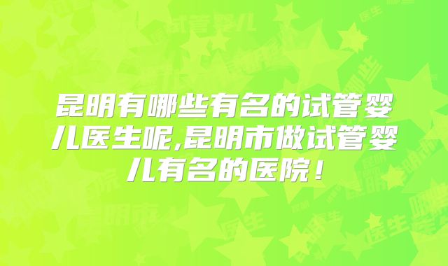 昆明有哪些有名的试管婴儿医生呢,昆明市做试管婴儿有名的医院！