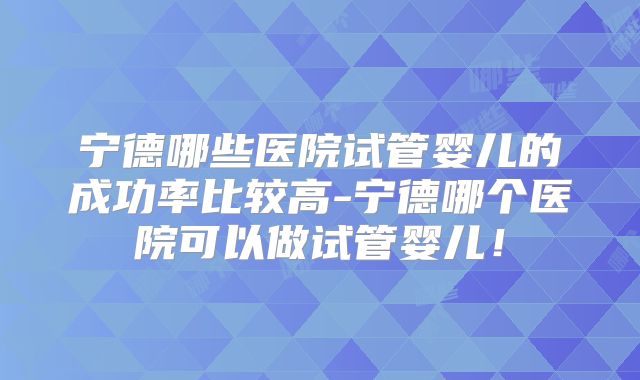 宁德哪些医院试管婴儿的成功率比较高-宁德哪个医院可以做试管婴儿！