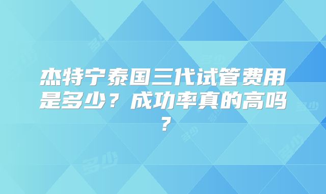 杰特宁泰国三代试管费用是多少？成功率真的高吗？