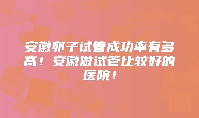 安徽卵子试管成功率有多高!安徽做试管比较好的医院!