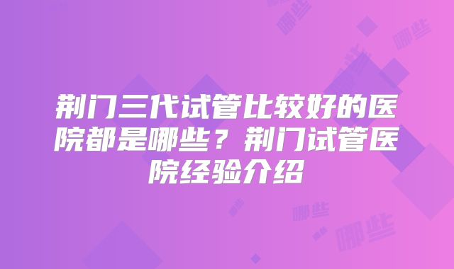 荆门三代试管比较好的医院都是哪些?荆门试管医院经验介绍