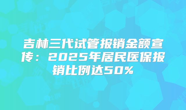 吉林三代试管报销金额宣传：2025年居民医保报销比例达50%