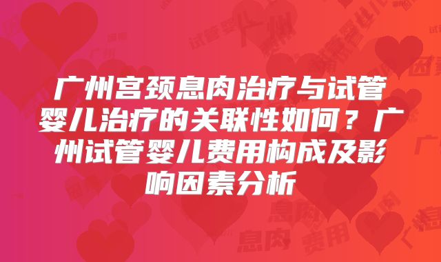 广州宫颈息肉治疗与试管婴儿治疗的关联性如何？广州试管婴儿费用构成及影响因素分析