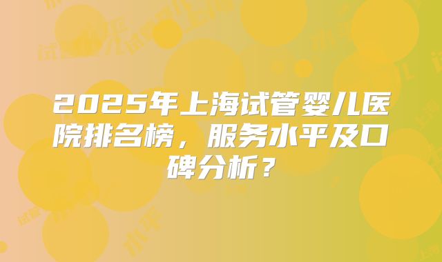 2025年上海试管婴儿医院排名榜,服务水平及口碑分析?