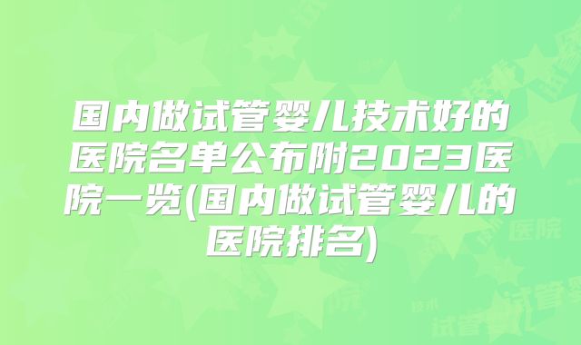 国内做试管婴儿技术好的医院名单公布附2023医院一览(国内做试管婴儿的医院排名)