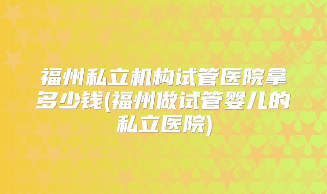 福州私立机构试管医院拿多少钱(福州做试管婴儿的私立医院)