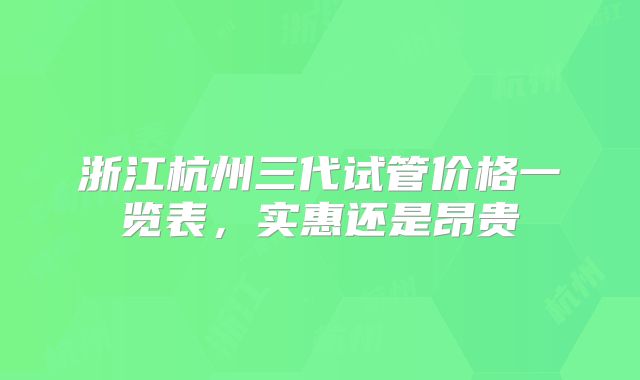 浙江杭州三代试管价格一览表，实惠还是昂贵