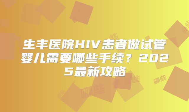 生丰医院HIV患者做试管婴儿需要哪些手续？2025最新攻略
