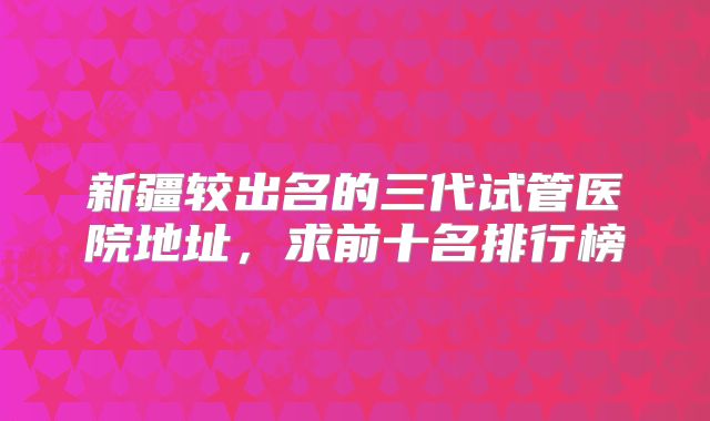 新疆较出名的三代试管医院地址,求前十名排行榜