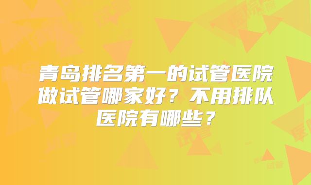 青岛排名第一的试管医院做试管哪家好？不用排队医院有哪些？