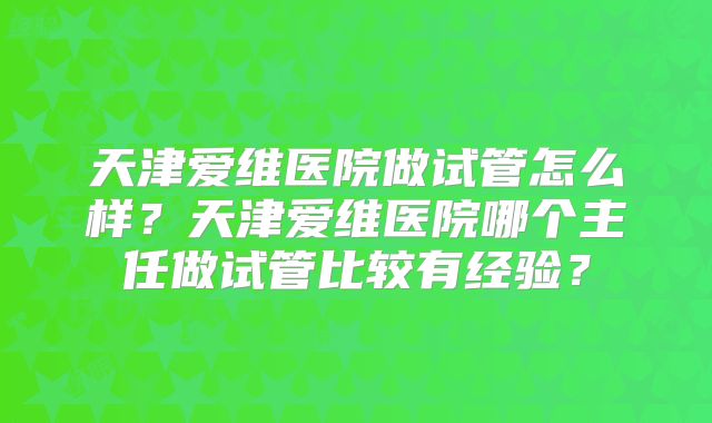 天津爱维医院做试管怎么样？天津爱维医院哪个主任做试管比较有经验？