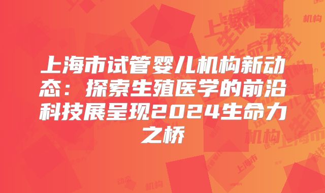 上海市试管婴儿机构新动态：探索生殖医学的前沿科技展呈现2024生命力之桥