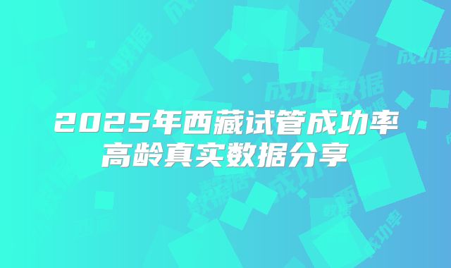 2025年西藏试管成功率高龄真实数据分享
